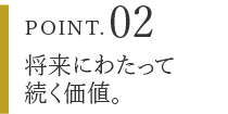 POINT.02 将来にわたって続く価値。